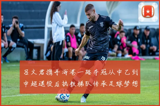 吕文君携手海港一路夺冠从中乙到中超退役后执教梯队传承足球梦想
