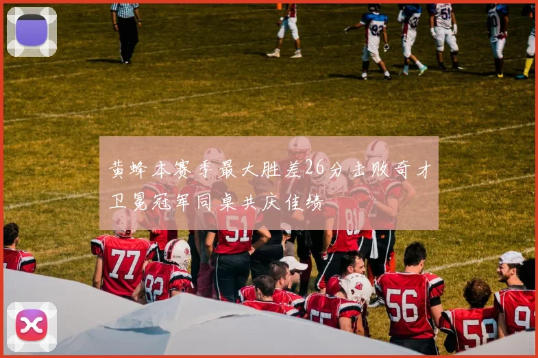 黄蜂本赛季最大胜差26分击败奇才卫冕冠军同桌共庆佳绩