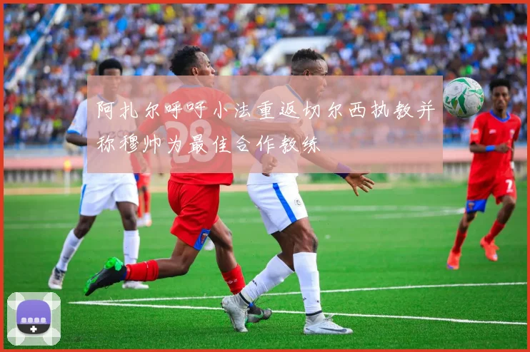 阿扎尔呼吁小法重返切尔西执教并称穆帅为最佳合作教练