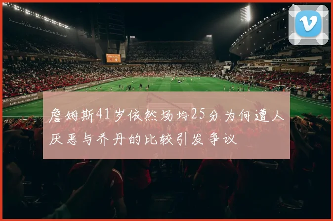 詹姆斯41岁依然场均25分为何遭人厌恶与乔丹的比较引发争议