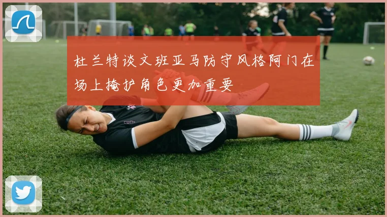 杜兰特谈文班亚马防守风格阿门在场上掩护角色更加重要