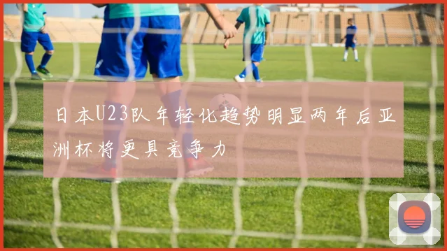 日本U23队年轻化趋势明显两年后亚洲杯将更具竞争力